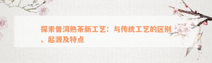 探索普洱熟茶新工艺：与传统工艺的区别、起源及特点