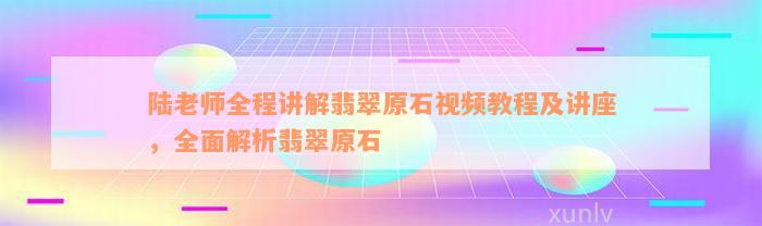 陆老师全程讲解翡翠原石视频教程及讲座，全面解析翡翠原石