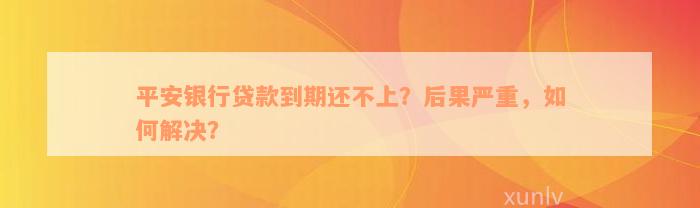 平安银行贷款到期还不上？后果严重，如何解决？