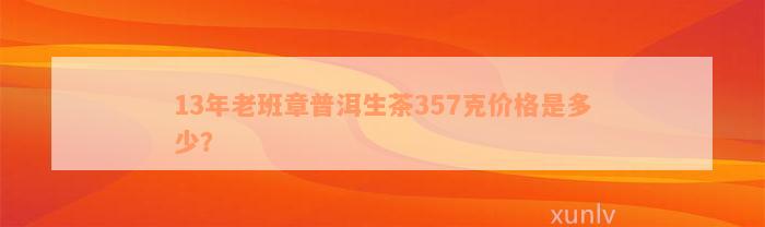 13年老班章普洱生茶357克价格是多少？