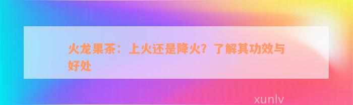 火龙果茶：上火还是降火？了解其功效与好处