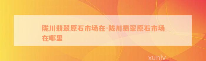 陇川翡翠原石市场在-陇川翡翠原石市场在哪里