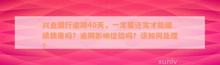 兴业银行逾期40天，一定要还完才能继续使用吗？逾期影响征信吗？该如何处理？