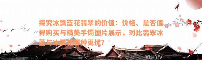 探究冰飘蓝花翡翠的价值：价格、是否值得购买与精美手镯图片展示，对比翡翠冰蓝与冰飘花哪种更优？