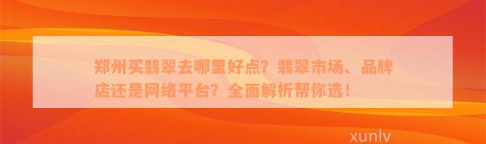 郑州买翡翠去哪里好点？翡翠市场、品牌店还是网络平台？全面解析帮你选！