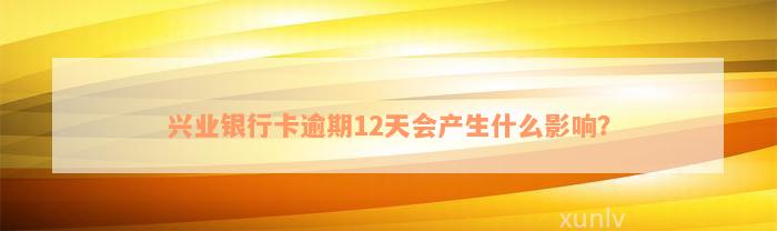 兴业银行卡逾期12天会产生什么影响？