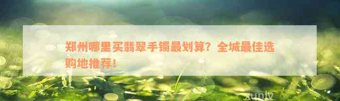 郑州哪里买翡翠手镯最划算？全城最佳选购地推荐！