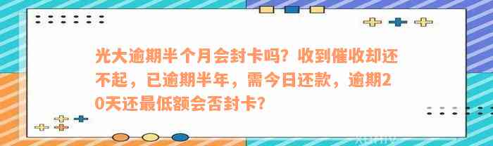 光大逾期半个月会封卡吗？收到催收却还不起，已逾期半年，需今日还款，逾期20天还最低额会否封卡？