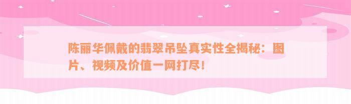 陈丽华佩戴的翡翠吊坠真实性全揭秘：图片、视频及价值一网打尽！