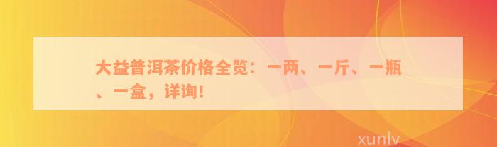 大益普洱茶价格全览：一两、一斤、一瓶、一盒，详询！