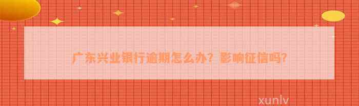 广东兴业银行逾期怎么办？影响征信吗？