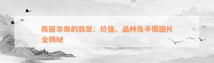 陈丽华带的翡翠：价值、品种及手镯图片全揭秘