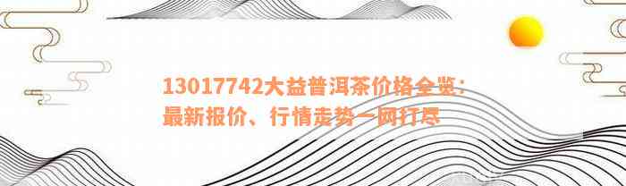 13017742大益普洱茶价格全览：最新报价、行情走势一网打尽