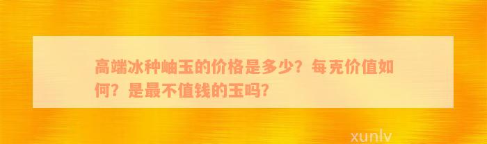 高端冰种岫玉的价格是多少？每克价值如何？是最不值钱的玉吗？