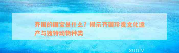 齐国的国宝是什么？揭示齐国珍贵文化遗产与独特动物种类