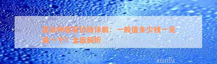 高冰种翡翠价格详解：一般值多少钱一克或一个？全面解析