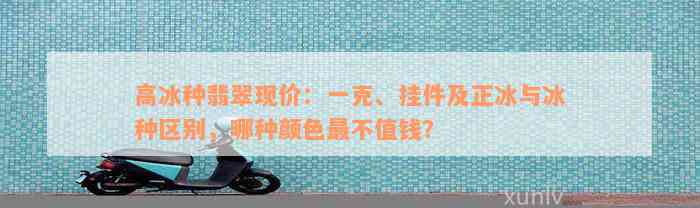 高冰种翡翠现价：一克、挂件及正冰与冰种区别，哪种颜色最不值钱？