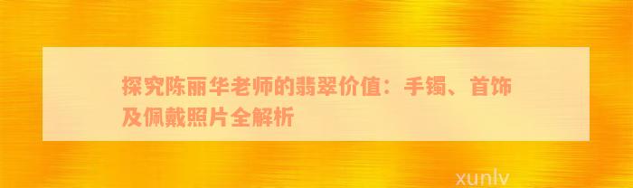 探究陈丽华老师的翡翠价值：手镯、首饰及佩戴照片全解析