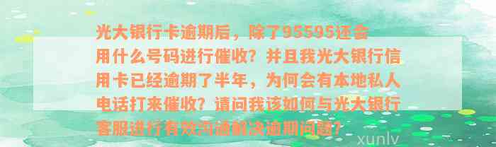 光大银行卡逾期后，除了95595还会用什么号码进行催收？并且我光大银行信用卡已经逾期了半年，为何会有本地私人电话打来催收？请问我该如何与光大银行客服进行有效沟通解决逾期问题？