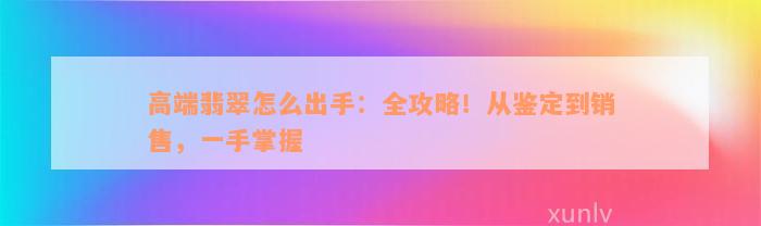 高端翡翠怎么出手：全攻略！从鉴定到销售，一手掌握