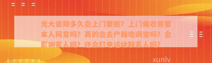 光大逾期多久会上门要账？上门催收需要本人同意吗？真的会去户籍地调查吗？会影响家人吗？还会打电话给联系人吗？