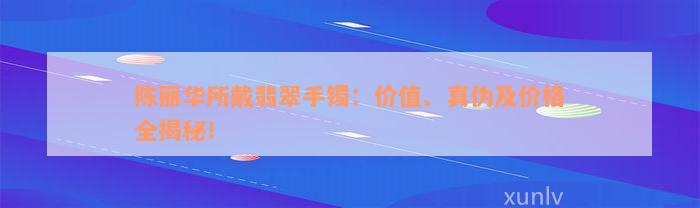 陈丽华所戴翡翠手镯：价值、真伪及价格全揭秘！