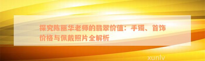 探究陈丽华老师的翡翠价值：手镯、首饰价格与佩戴照片全解析