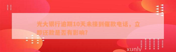 光大银行逾期10天未接到催款电话，立即还款是否有影响？