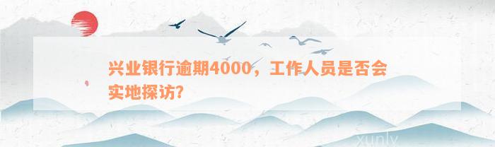 兴业银行逾期4000，工作人员是否会实地探访？