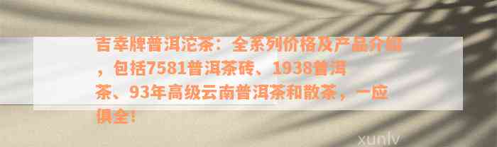 吉幸牌普洱沱茶：全系列价格及产品介绍，包括7581普洱茶砖、1938普洱茶、93年高级云南普洱茶和散茶，一应俱全！