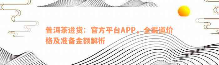 普洱茶进货：官方平台APP，全渠道价格及准备金额解析