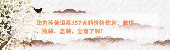 华方苑普洱茶357克的价格信息：单饼、瓶装、盒装，全面了解！