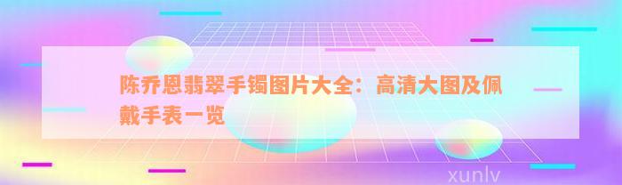 陈乔恩翡翠手镯图片大全：高清大图及佩戴手表一览