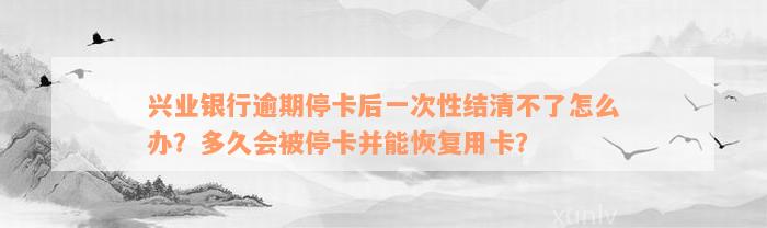 兴业银行逾期停卡后一次性结清不了怎么办？多久会被停卡并能恢复用卡？