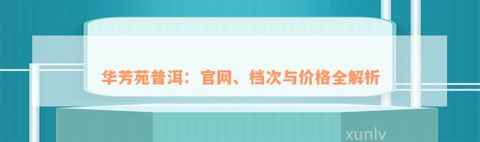 华芳苑普洱：官网、档次与价格全解析