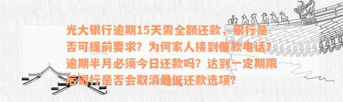 光大银行逾期15天需全额还款，银行是否可提前要求？为何家人接到催款电话？逾期半月必须今日还款吗？达到一定期限后银行是否会取消最低还款选项？