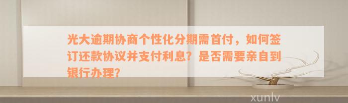 光大逾期协商个性化分期需首付，如何签订还款协议并支付利息？是否需要亲自到银行办理？