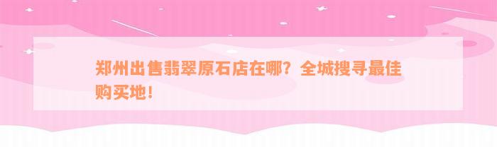 郑州出售翡翠原石店在哪？全城搜寻最佳购买地！