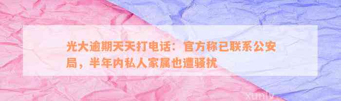 光大逾期天天打电话：官方称已联系公安局，半年内私人家属也遭骚扰