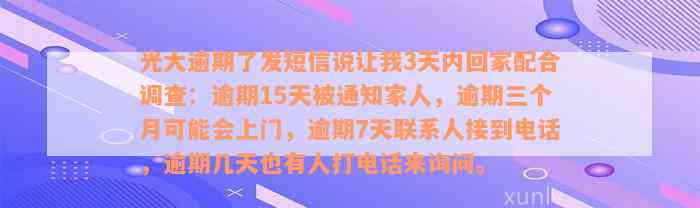 光大逾期了发短信说让我3天内回家配合调查：逾期15天被通知家人，逾期三个月可能会上门，逾期7天联系人接到电话，逾期几天也有人打电话来询问。