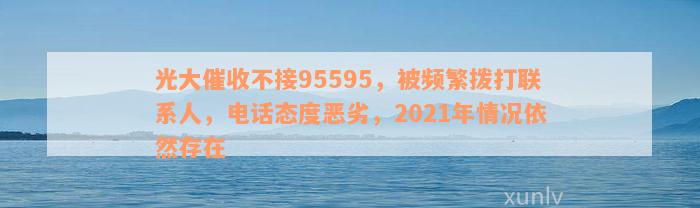 光大催收不接95595，被频繁拨打联系人，电话态度恶劣，2021年情况依然存在