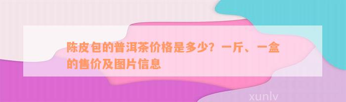 陈皮包的普洱茶价格是多少？一斤、一盒的售价及图片信息