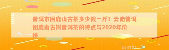 普洱市困鹿山古茶多少钱一斤？云南普洱困鹿山古树普洱茶的特点与2020年价格