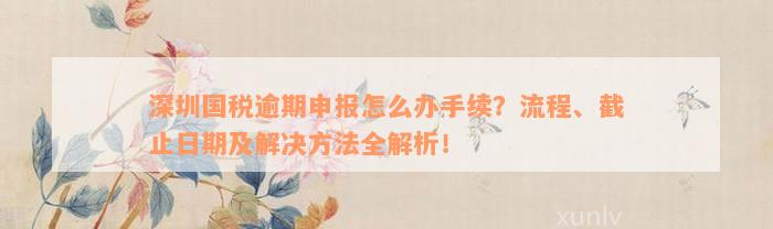 深圳国税逾期申报怎么办手续？流程、截止日期及解决方法全解析！