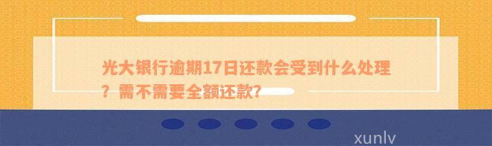 光大银行逾期17日还款会受到什么处理？需不需要全额还款？