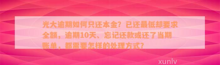 光大逾期如何只还本金？已还最低却要求全额，逾期10天、忘记还款或还了当期账单，都需要怎样的处理方式？