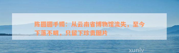 陈圆圆手镯：从云南省博物馆流失，至今下落不明，只留下珍贵图片