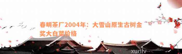 春明茶厂2004年：大雪山原生古树金奖大白菜价格