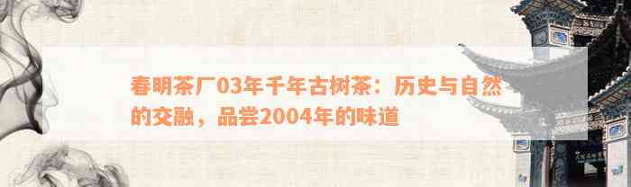 春明茶厂03年千年古树茶：历史与自然的交融，品尝2004年的味道