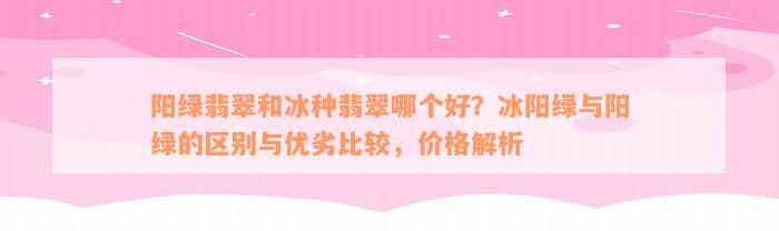 阳绿翡翠和冰种翡翠哪个好？冰阳绿与阳绿的区别与优劣比较，价格解析